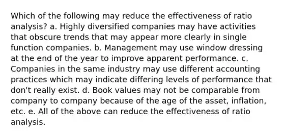 Which of the following may reduce the effectiveness of ratio analysis? a. Highly diversified companies may have activities that obscure trends that may appear more clearly in single function companies. b. Management may use window dressing at the end of the year to improve apparent performance. c. Companies in the same industry may use different accounting practices which may indicate differing levels of performance that don't really exist. d. Book values may not be comparable from company to company because of the age of the asset, inflation, etc. e. All of the above can reduce the effectiveness of ratio analysis.