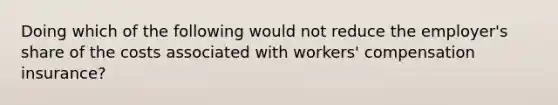 Doing which of the following would not reduce the employer's share of the costs associated with workers' compensation insurance?