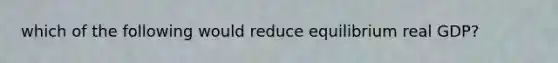 which of the following would reduce equilibrium real GDP?