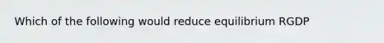 Which of the following would reduce equilibrium RGDP