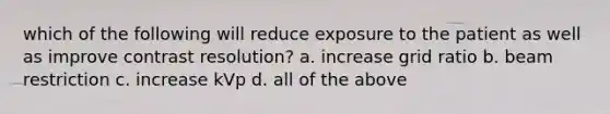 which of the following will reduce exposure to the patient as well as improve contrast resolution? a. increase grid ratio b. beam restriction c. increase kVp d. all of the above