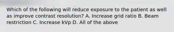 Which of the following will reduce exposure to the patient as well as improve contrast resolution? A. Increase grid ratio B. Beam restriction C. Increase kVp D. All of the above