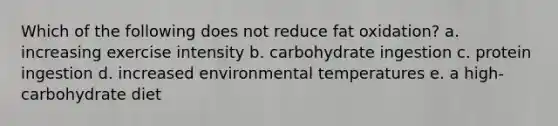 Which of the following does not reduce fat oxidation? a. increasing exercise intensity b. carbohydrate ingestion c. protein ingestion d. increased environmental temperatures e. a high-carbohydrate diet