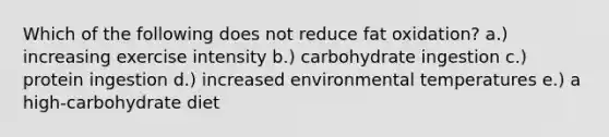 Which of the following does not reduce fat oxidation? a.) increasing exercise intensity b.) carbohydrate ingestion c.) protein ingestion d.) increased environmental temperatures e.) a high-carbohydrate diet