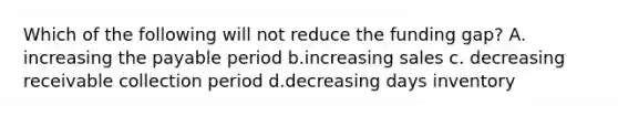 Which of the following will not reduce the funding gap? A. increasing the payable period b.increasing sales c. decreasing receivable collection period d.decreasing days inventory
