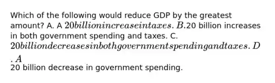 Which of the following would reduce GDP by the greatest amount? A. A 20 billion increase in taxes. B.20 billion increases in both government spending and taxes. C. 20 billion decreases in both government spending and taxes. D. A20 billion decrease in government spending.