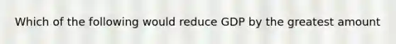 Which of the following would reduce GDP by the greatest amount