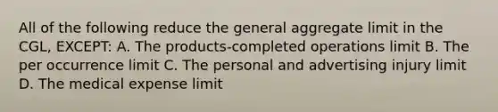 All of the following reduce the general aggregate limit in the CGL, EXCEPT: A. The products-completed operations limit B. The per occurrence limit C. The personal and advertising injury limit D. The medical expense limit