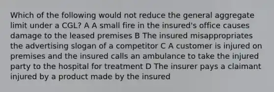 Which of the following would not reduce the general aggregate limit under a CGL? A A small fire in the insured's office causes damage to the leased premises B The insured misappropriates the advertising slogan of a competitor C A customer is injured on premises and the insured calls an ambulance to take the injured party to the hospital for treatment D The insurer pays a claimant injured by a product made by the insured