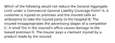 Which of the following would not reduce the General Aggregate Limit under a Commercial General Liability Coverage Form? A: A customer is injured on premises and the insured calls an ambulance to take the injured party to the hospital B: The insured misappropriates the advertising slogan of a competitor C: A small fire in the insured's office causes damage to the leased premises D: The insurer pays a claimant injured by a product made by the insured