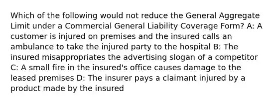 Which of the following would not reduce the General Aggregate Limit under a Commercial General Liability Coverage Form? A: A customer is injured on premises and the insured calls an ambulance to take the injured party to the hospital B: The insured misappropriates the advertising slogan of a competitor C: A small fire in the insured's office causes damage to the leased premises D: The insurer pays a claimant injured by a product made by the insured