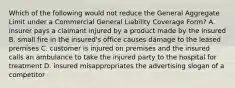 Which of the following would not reduce the General Aggregate Limit under a Commercial General Liability Coverage Form? A. insurer pays a claimant injured by a product made by the insured B. small fire in the insured's office causes damage to the leased premises C. customer is injured on premises and the insured calls an ambulance to take the injured party to the hospital for treatment D. insured misappropriates the advertising slogan of a competitor