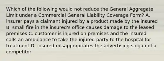 Which of the following would not reduce the General Aggregate Limit under a Commercial General Liability Coverage Form? A. insurer pays a claimant injured by a product made by the insured B. small fire in the insured's office causes damage to the leased premises C. customer is injured on premises and the insured calls an ambulance to take the injured party to the hospital for treatment D. insured misappropriates the advertising slogan of a competitor