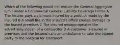 Which of the following would not reduce the General Aggregate Limit under a Commercial General Liability Coverage Form? A The insurer pays a claimant injured by a product made by the insured B A small fire in the insured's office causes damage to the leased premises C The insured misappropriates the advertising slogan of a competitor D A customer is injured on premises and the insured calls an ambulance to take the injured party to the hospital for treatment