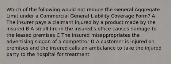 Which of the following would not reduce the General Aggregate Limit under a Commercial General Liability Coverage Form? A The insurer pays a claimant injured by a product made by the insured B A small fire in the insured's office causes damage to the leased premises C The insured misappropriates the advertising slogan of a competitor D A customer is injured on premises and the insured calls an ambulance to take the injured party to the hospital for treatment