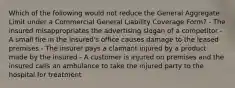 Which of the following would not reduce the General Aggregate Limit under a Commercial General Liability Coverage Form? - The insured misappropriates the advertising slogan of a competitor - A small fire in the insured's office causes damage to the leased premises - The insurer pays a claimant injured by a product made by the insured - A customer is injured on premises and the insured calls an ambulance to take the injured party to the hospital for treatment