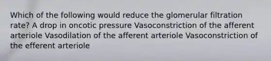 Which of the following would reduce the glomerular filtration rate? A drop in oncotic pressure Vasoconstriction of the afferent arteriole Vasodilation of the afferent arteriole Vasoconstriction of the efferent arteriole