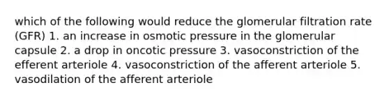 which of the following would reduce the glomerular filtration rate (GFR) 1. an increase in osmotic pressure in the glomerular capsule 2. a drop in oncotic pressure 3. vasoconstriction of the efferent arteriole 4. vasoconstriction of the afferent arteriole 5. vasodilation of the afferent arteriole