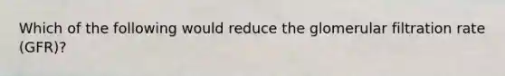 Which of the following would reduce the glomerular filtration rate (GFR)?