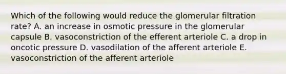 Which of the following would reduce the glomerular filtration rate? A. an increase in osmotic pressure in the glomerular capsule B. vasoconstriction of the efferent arteriole C. a drop in oncotic pressure D. vasodilation of the afferent arteriole E. vasoconstriction of the afferent arteriole