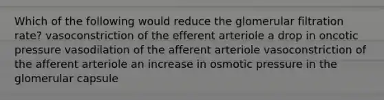 Which of the following would reduce the glomerular filtration rate? vasoconstriction of the efferent arteriole a drop in oncotic pressure vasodilation of the afferent arteriole vasoconstriction of the afferent arteriole an increase in osmotic pressure in the glomerular capsule