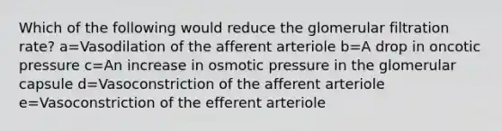 Which of the following would reduce the glomerular filtration rate? a=Vasodilation of the afferent arteriole b=A drop in oncotic pressure c=An increase in osmotic pressure in the glomerular capsule d=Vasoconstriction of the afferent arteriole e=Vasoconstriction of the efferent arteriole