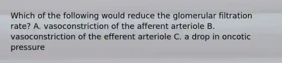 Which of the following would reduce the glomerular filtration rate? A. vasoconstriction of the afferent arteriole B. vasoconstriction of the efferent arteriole C. a drop in oncotic pressure