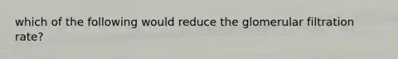 which of the following would reduce the glomerular filtration rate?