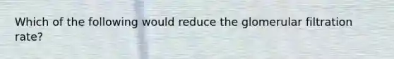 Which of the following would reduce the glomerular filtration rate?