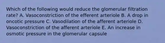 Which of the following would reduce the glomerular filtration rate? A. Vasoconstriction of the efferent arteriole B. A drop in oncotic pressure C. Vasodilation of the afferent arteriole D. Vasoconstriction of the afferent arteriole E. An increase in osmotic pressure in the glomerular capsule