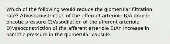 Which of the following would reduce the glomerular filtration rate? A)Vasoconstriction of the efferent arteriole B)A drop in oncotic pressure C)Vasodilation of the afferent arteriole D)Vasoconstriction of the afferent arteriole E)An increase in osmotic pressure in the glomerular capsule