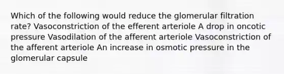 Which of the following would reduce the glomerular filtration rate? Vasoconstriction of the efferent arteriole A drop in oncotic pressure Vasodilation of the afferent arteriole Vasoconstriction of the afferent arteriole An increase in osmotic pressure in the glomerular capsule