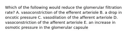 Which of the following would reduce the glomerular filtration rate? A. vasoconstriction of the efferent arteriole B. a drop in oncotic pressure C. vasodilation of the afferent arteriole D. vasoconstriction of the afferent arteriole E. an increase in osmotic pressure in the glomerular capsule