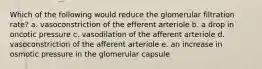 Which of the following would reduce the glomerular filtration rate? a. vasoconstriction of the efferent arteriole b. a drop in oncotic pressure c. vasodilation of the afferent arteriole d. vasoconstriction of the afferent arteriole e. an increase in osmotic pressure in the glomerular capsule