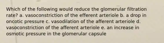 Which of the following would reduce the glomerular filtration rate? a. vasoconstriction of the efferent arteriole b. a drop in oncotic pressure c. vasodilation of the afferent arteriole d. vasoconstriction of the afferent arteriole e. an increase in osmotic pressure in the glomerular capsule