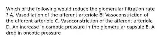 Which of the following would reduce the glomerular filtration rate ? A. Vasodilation of the afferent arteriole B. Vasoconstriction of the efferent arteriole C. Vasoconstriction of the afferent arteriole D. An increase in osmotic pressure in the glomerular capsule E. A drop in oncotic pressure