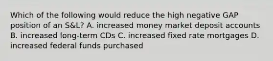 Which of the following would reduce the high negative GAP position of an S&L? A. increased money market deposit accounts B. increased long-term CDs C. increased fixed rate mortgages D. increased federal funds purchased