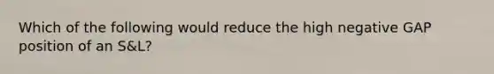 Which of the following would reduce the high negative GAP position of an S&L?