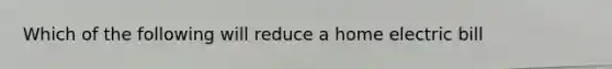 Which of the following will reduce a home electric bill