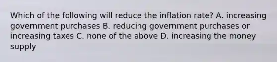 Which of the following will reduce the inflation rate? A. increasing government purchases B. reducing government purchases or increasing taxes C. none of the above D. increasing the money supply