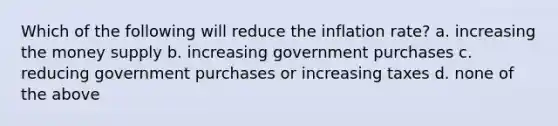 Which of the following will reduce the inflation rate? a. increasing the money supply b. increasing government purchases c. reducing government purchases or increasing taxes d. none of the above