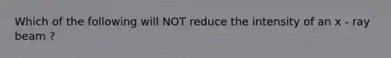 Which of the following will NOT reduce the intensity of an x - ray beam ?