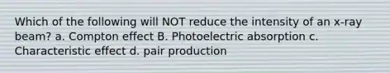 Which of the following will NOT reduce the intensity of an x-ray beam? a. Compton effect B. Photoelectric absorption c. Characteristic effect d. pair production