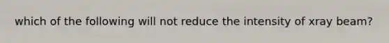 which of the following will not reduce the intensity of xray beam?