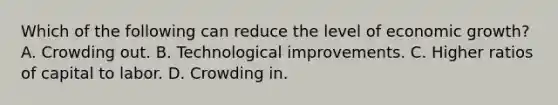 Which of the following can reduce the level of economic growth? A. Crowding out. B. Technological improvements. C. Higher ratios of capital to labor. D. Crowding in.