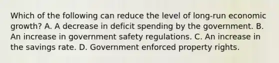 Which of the following can reduce the level of long-run economic growth? A. A decrease in deficit spending by the government. B. An increase in government safety regulations. C. An increase in the savings rate. D. Government enforced property rights.