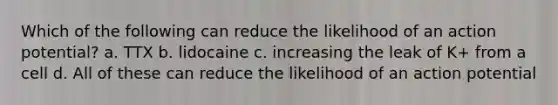 Which of the following can reduce the likelihood of an action potential? a. TTX b. lidocaine c. increasing the leak of K+ from a cell d. All of these can reduce the likelihood of an action potential