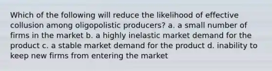 Which of the following will reduce the likelihood of effective collusion among oligopolistic producers? a. a small number of firms in the market b. a highly inelastic market demand for the product c. a stable market demand for the product d. inability to keep new firms from entering the market