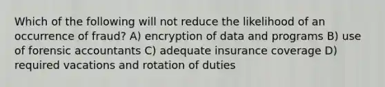 Which of the following will not reduce the likelihood of an occurrence of fraud? A) encryption of data and programs B) use of forensic accountants C) adequate insurance coverage D) required vacations and rotation of duties