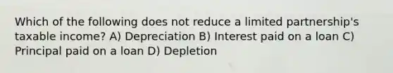 Which of the following does not reduce a limited partnership's taxable income? A) Depreciation B) Interest paid on a loan C) Principal paid on a loan D) Depletion